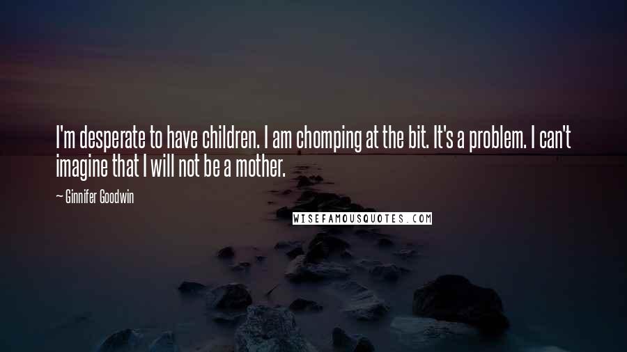 Ginnifer Goodwin Quotes: I'm desperate to have children. I am chomping at the bit. It's a problem. I can't imagine that I will not be a mother.