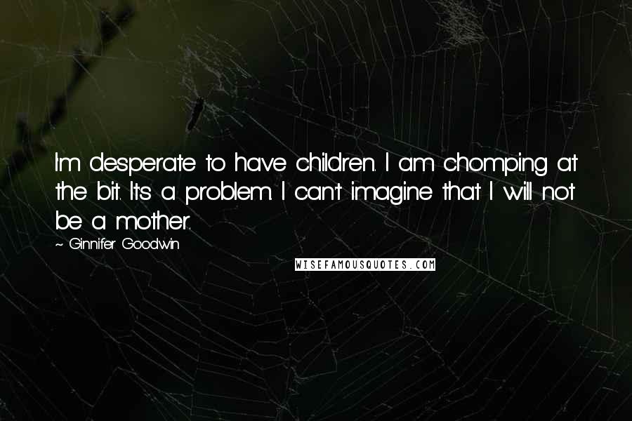 Ginnifer Goodwin Quotes: I'm desperate to have children. I am chomping at the bit. It's a problem. I can't imagine that I will not be a mother.