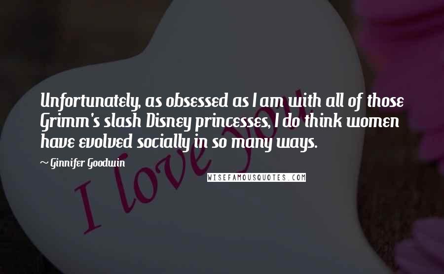 Ginnifer Goodwin Quotes: Unfortunately, as obsessed as I am with all of those Grimm's slash Disney princesses, I do think women have evolved socially in so many ways.