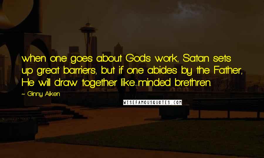 Ginny Aiken Quotes: when one goes about God's work, Satan sets up great barriers, but if one abides by the Father, He will draw together like-minded brethren.