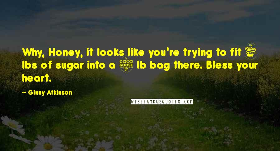 Ginny Atkinson Quotes: Why, Honey, it looks like you're trying to fit 6 lbs of sugar into a 5 lb bag there. Bless your heart.