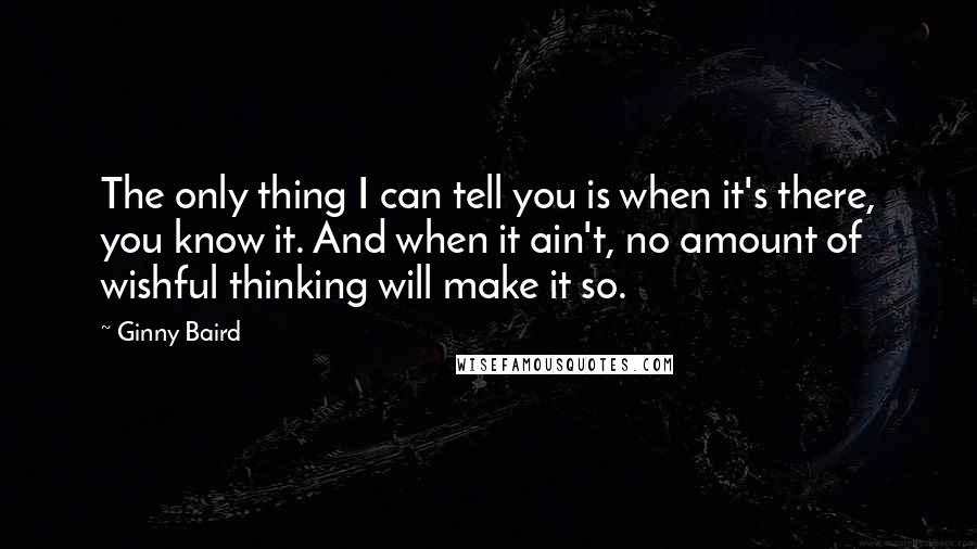 Ginny Baird Quotes: The only thing I can tell you is when it's there, you know it. And when it ain't, no amount of wishful thinking will make it so.