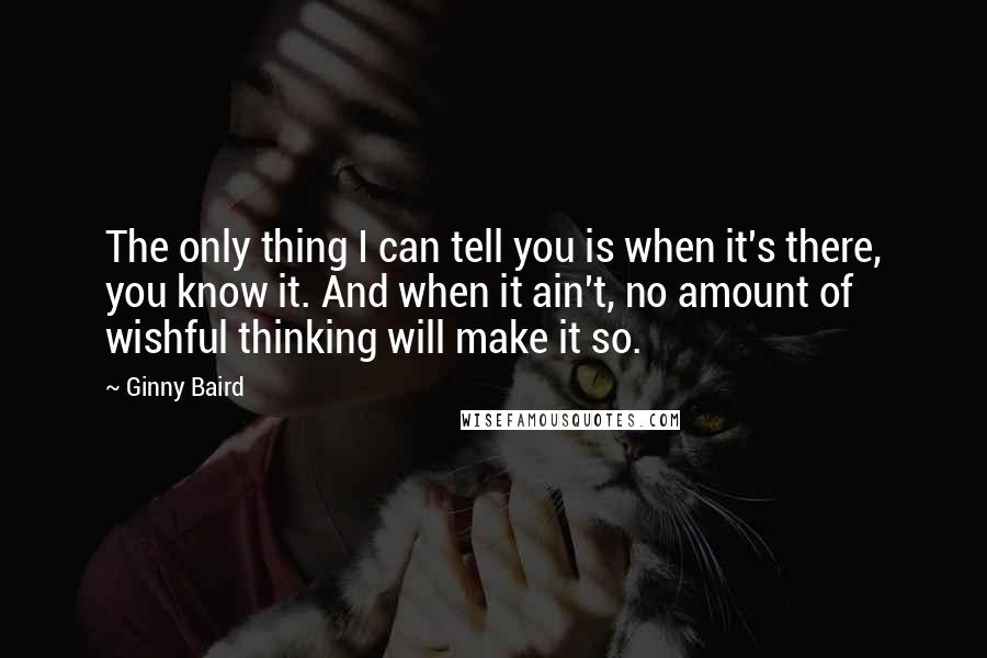 Ginny Baird Quotes: The only thing I can tell you is when it's there, you know it. And when it ain't, no amount of wishful thinking will make it so.