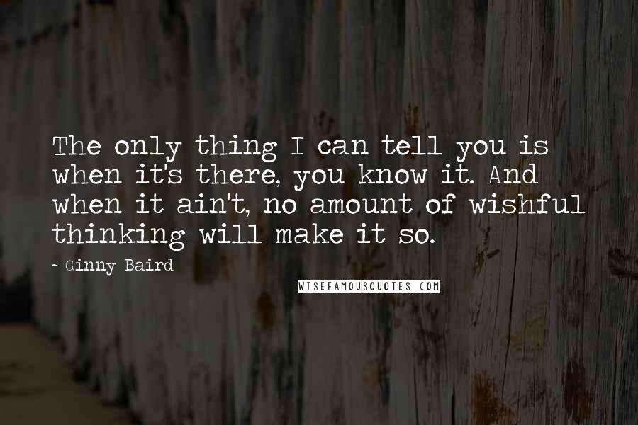 Ginny Baird Quotes: The only thing I can tell you is when it's there, you know it. And when it ain't, no amount of wishful thinking will make it so.