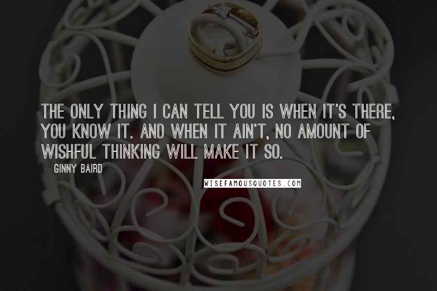 Ginny Baird Quotes: The only thing I can tell you is when it's there, you know it. And when it ain't, no amount of wishful thinking will make it so.