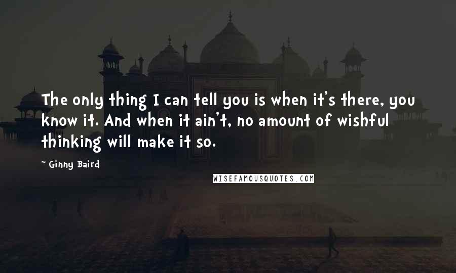 Ginny Baird Quotes: The only thing I can tell you is when it's there, you know it. And when it ain't, no amount of wishful thinking will make it so.