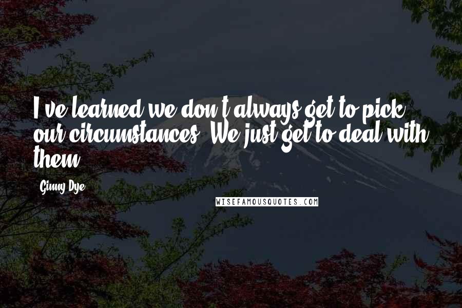 Ginny Dye Quotes: I've learned we don't always get to pick our circumstances. We just get to deal with them.