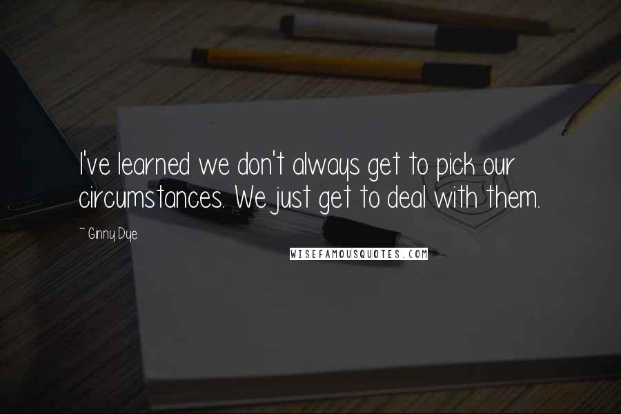 Ginny Dye Quotes: I've learned we don't always get to pick our circumstances. We just get to deal with them.