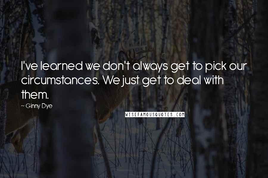 Ginny Dye Quotes: I've learned we don't always get to pick our circumstances. We just get to deal with them.