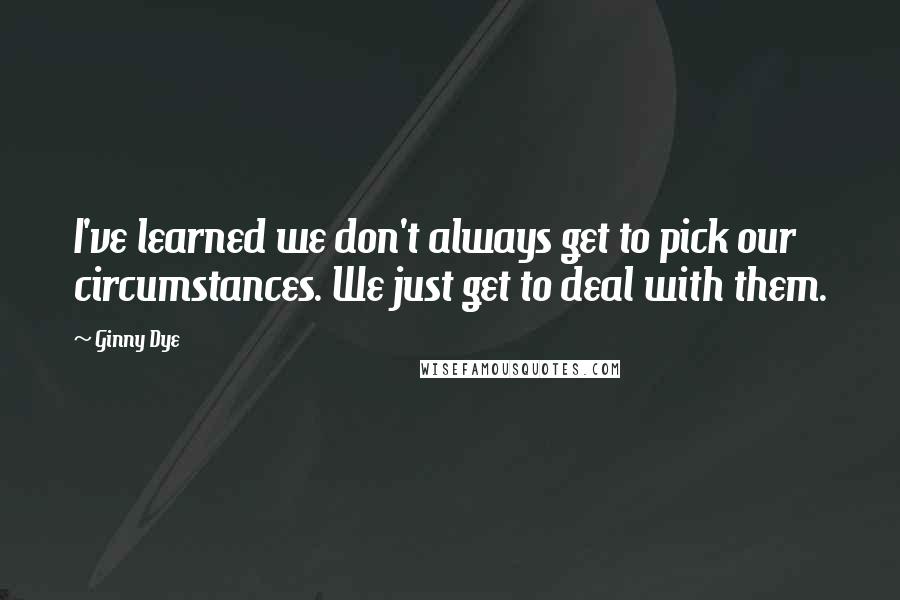 Ginny Dye Quotes: I've learned we don't always get to pick our circumstances. We just get to deal with them.