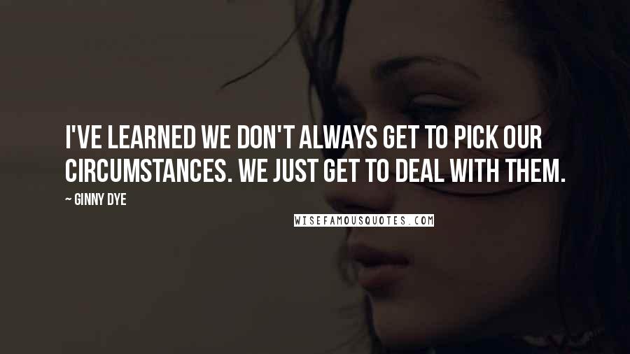 Ginny Dye Quotes: I've learned we don't always get to pick our circumstances. We just get to deal with them.