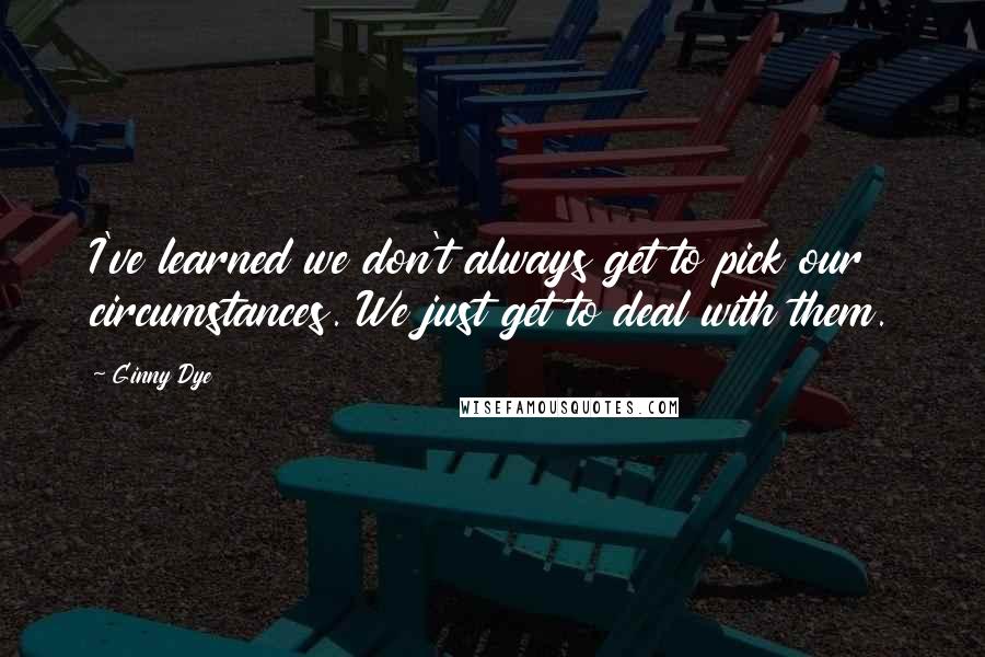 Ginny Dye Quotes: I've learned we don't always get to pick our circumstances. We just get to deal with them.