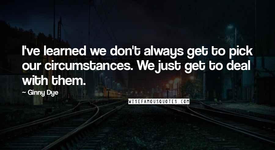 Ginny Dye Quotes: I've learned we don't always get to pick our circumstances. We just get to deal with them.