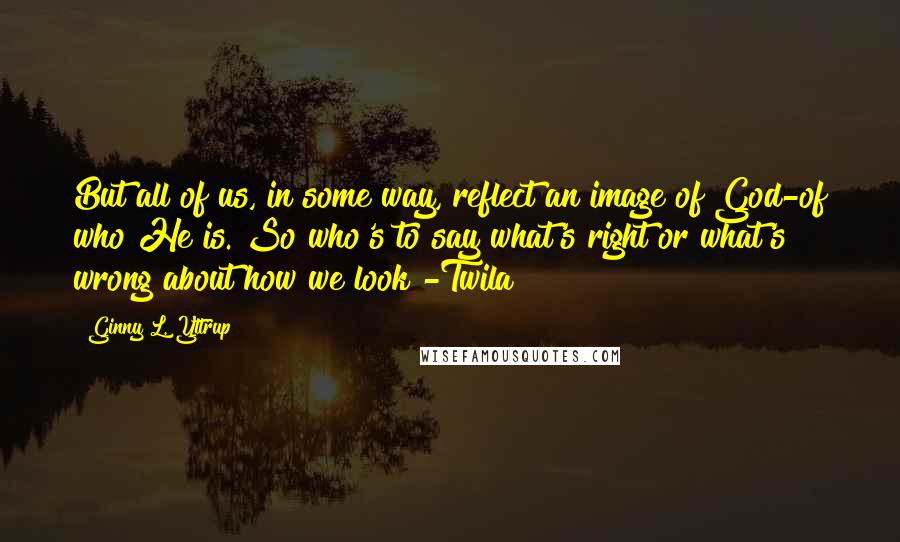 Ginny L. Yttrup Quotes: But all of us, in some way, reflect an image of God-of who He is. So who's to say what's right or what's wrong about how we look?-Twila