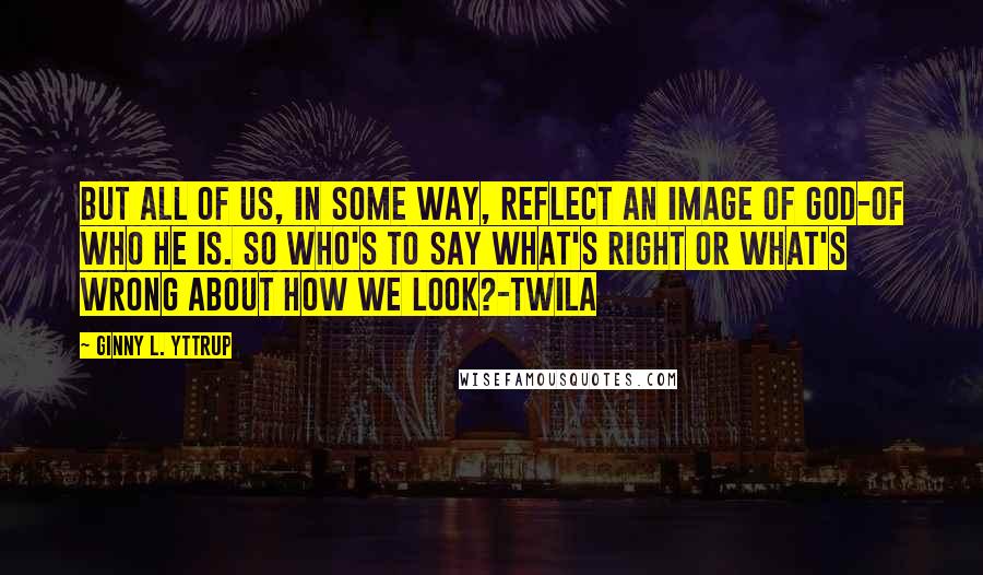 Ginny L. Yttrup Quotes: But all of us, in some way, reflect an image of God-of who He is. So who's to say what's right or what's wrong about how we look?-Twila