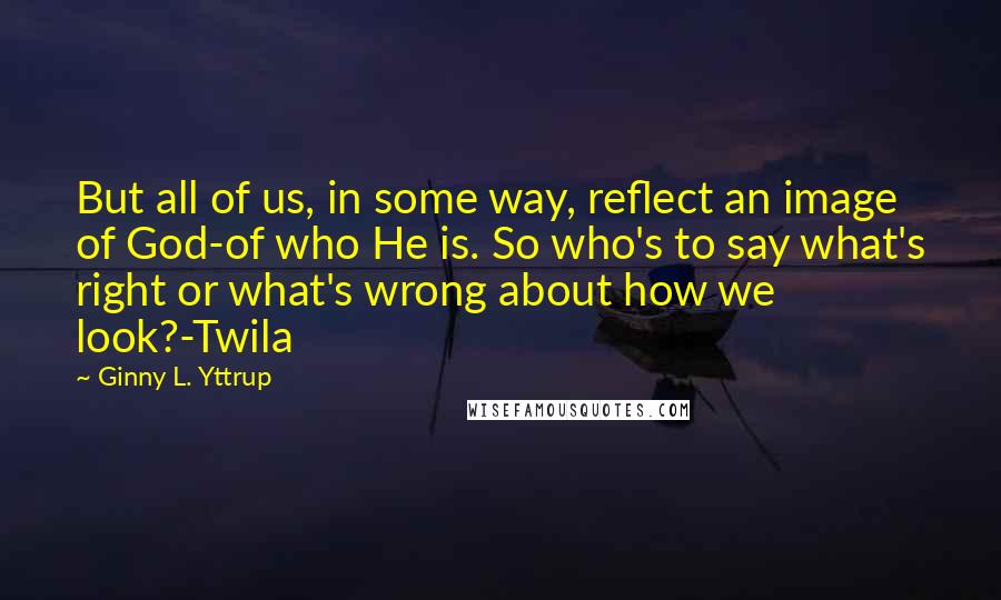 Ginny L. Yttrup Quotes: But all of us, in some way, reflect an image of God-of who He is. So who's to say what's right or what's wrong about how we look?-Twila