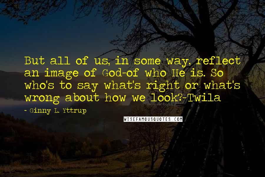 Ginny L. Yttrup Quotes: But all of us, in some way, reflect an image of God-of who He is. So who's to say what's right or what's wrong about how we look?-Twila