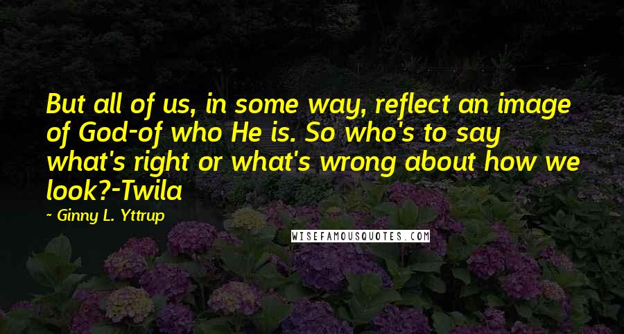 Ginny L. Yttrup Quotes: But all of us, in some way, reflect an image of God-of who He is. So who's to say what's right or what's wrong about how we look?-Twila