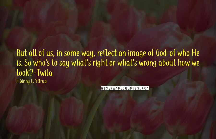 Ginny L. Yttrup Quotes: But all of us, in some way, reflect an image of God-of who He is. So who's to say what's right or what's wrong about how we look?-Twila