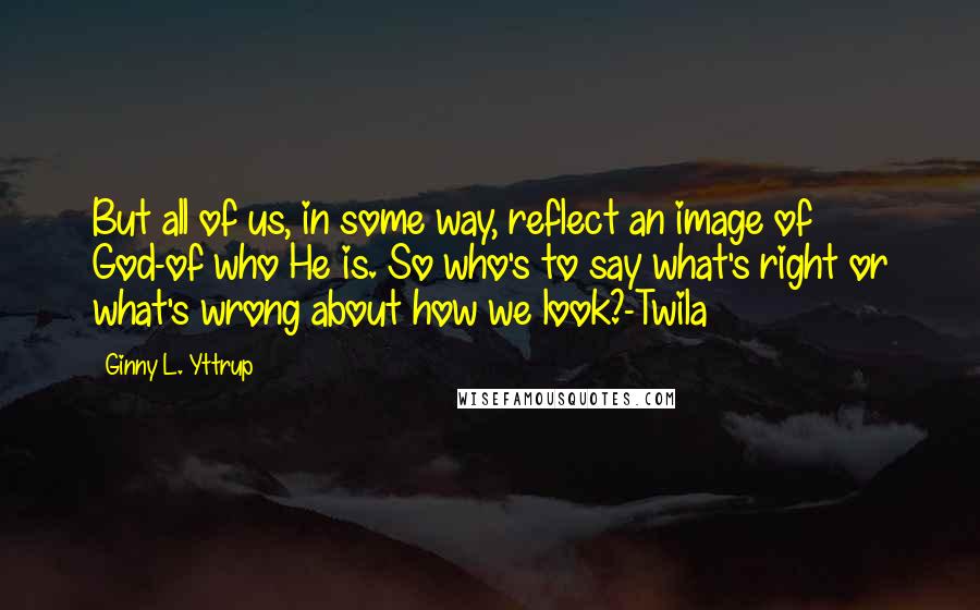 Ginny L. Yttrup Quotes: But all of us, in some way, reflect an image of God-of who He is. So who's to say what's right or what's wrong about how we look?-Twila