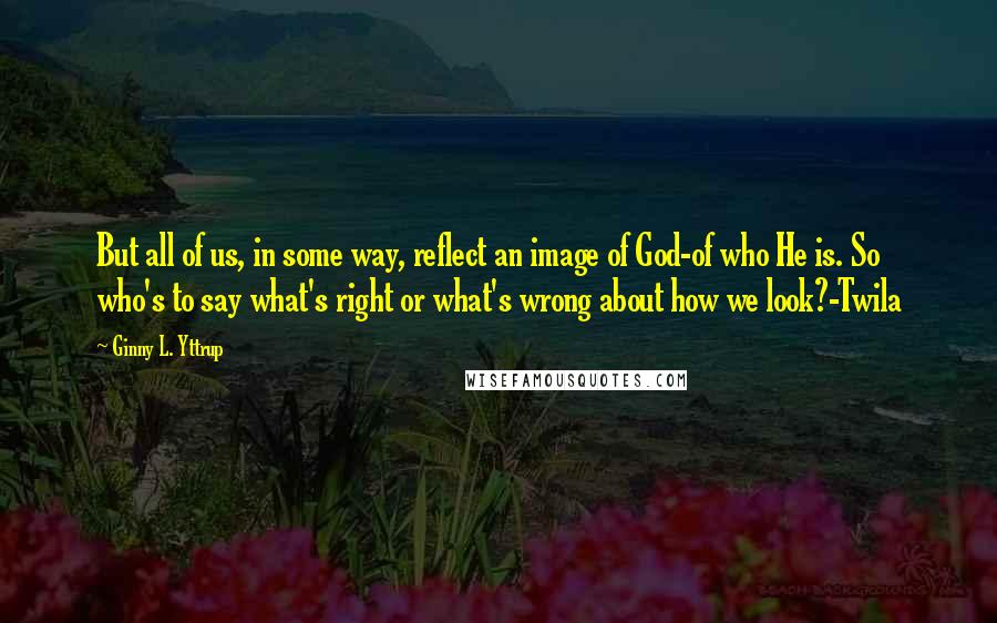 Ginny L. Yttrup Quotes: But all of us, in some way, reflect an image of God-of who He is. So who's to say what's right or what's wrong about how we look?-Twila