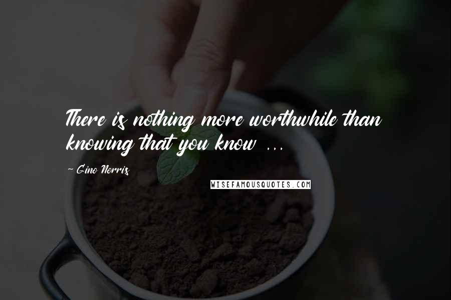 Gino Norris Quotes: There is nothing more worthwhile than knowing that you know ...