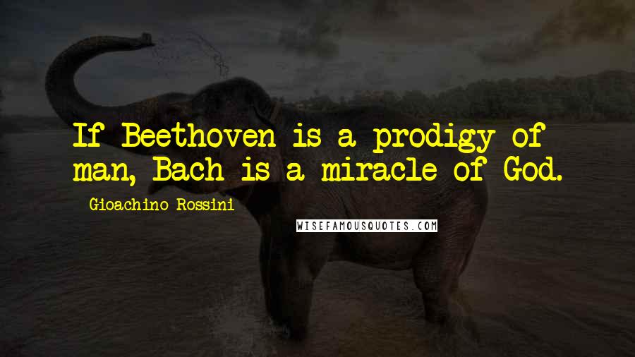 Gioachino Rossini Quotes: If Beethoven is a prodigy of man, Bach is a miracle of God.