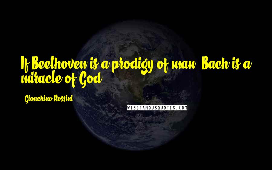 Gioachino Rossini Quotes: If Beethoven is a prodigy of man, Bach is a miracle of God.