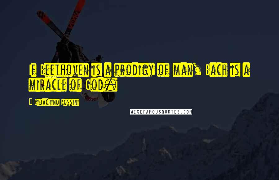 Gioachino Rossini Quotes: If Beethoven is a prodigy of man, Bach is a miracle of God.