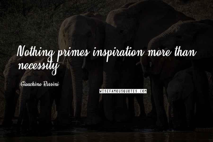 Gioachino Rossini Quotes: Nothing primes inspiration more than necessity.