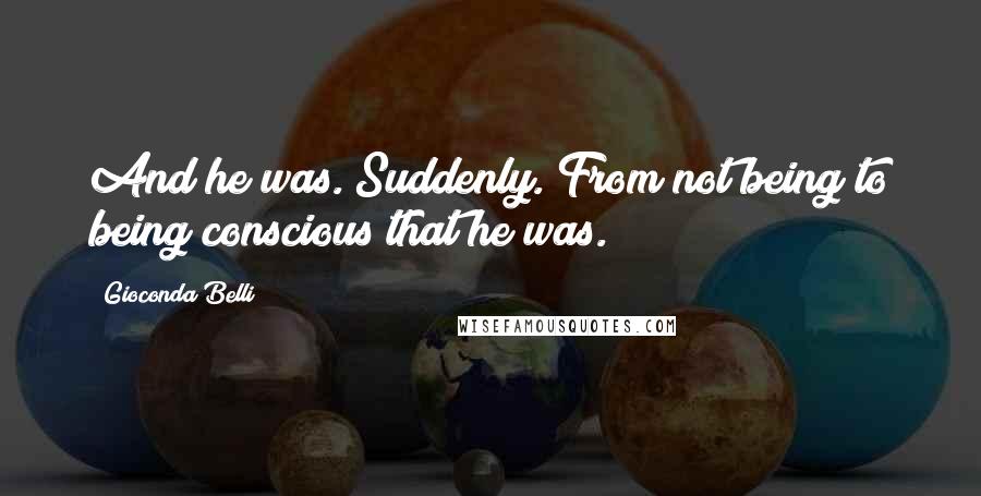 Gioconda Belli Quotes: And he was. Suddenly. From not being to being conscious that he was.