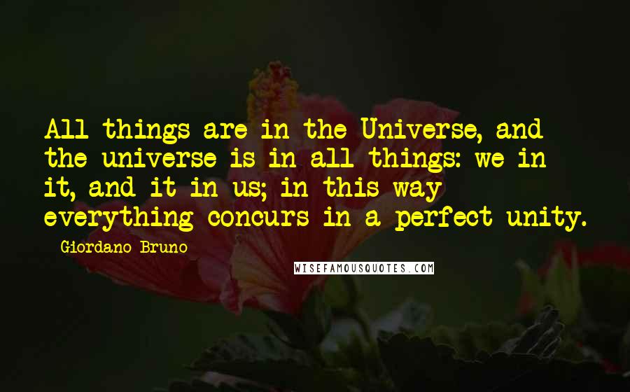 Giordano Bruno Quotes: All things are in the Universe, and the universe is in all things: we in it, and it in us; in this way everything concurs in a perfect unity.
