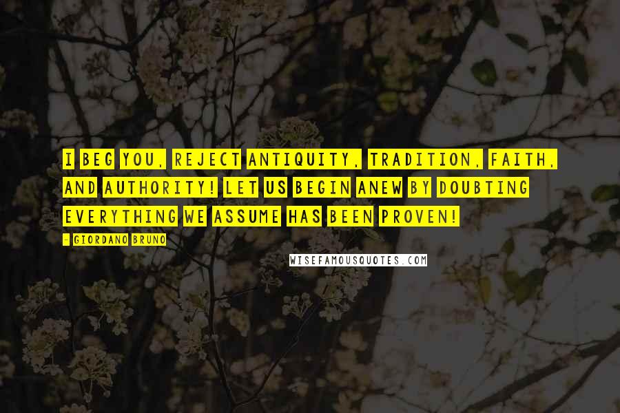 Giordano Bruno Quotes: I beg you, reject antiquity, tradition, faith, and authority! Let us begin anew by doubting everything we assume has been proven!