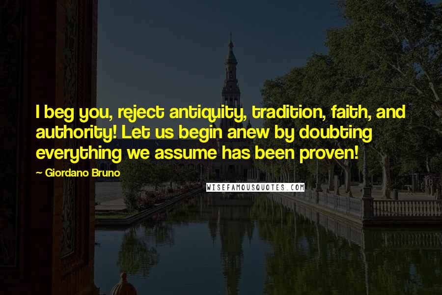 Giordano Bruno Quotes: I beg you, reject antiquity, tradition, faith, and authority! Let us begin anew by doubting everything we assume has been proven!