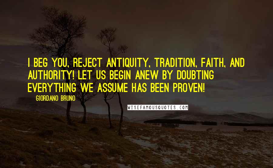 Giordano Bruno Quotes: I beg you, reject antiquity, tradition, faith, and authority! Let us begin anew by doubting everything we assume has been proven!