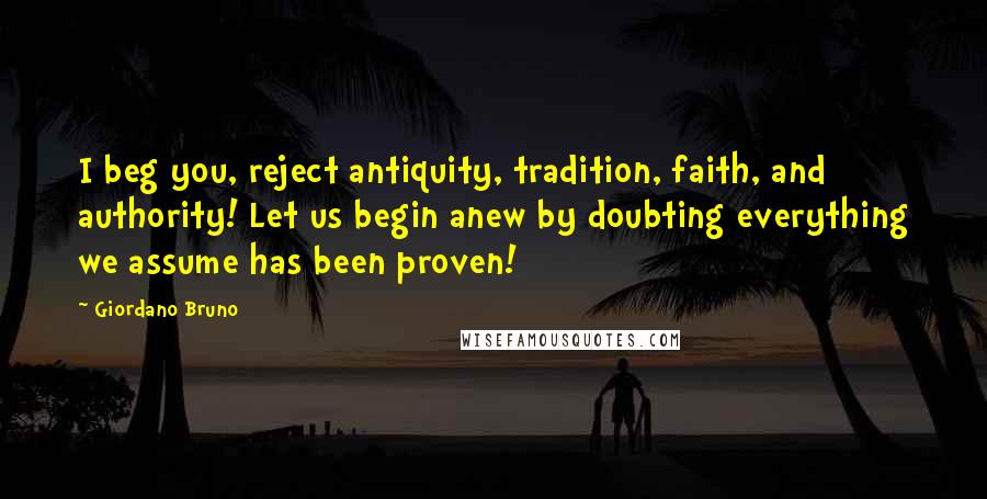 Giordano Bruno Quotes: I beg you, reject antiquity, tradition, faith, and authority! Let us begin anew by doubting everything we assume has been proven!