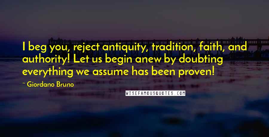 Giordano Bruno Quotes: I beg you, reject antiquity, tradition, faith, and authority! Let us begin anew by doubting everything we assume has been proven!