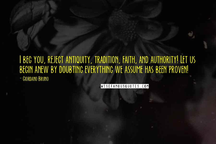 Giordano Bruno Quotes: I beg you, reject antiquity, tradition, faith, and authority! Let us begin anew by doubting everything we assume has been proven!