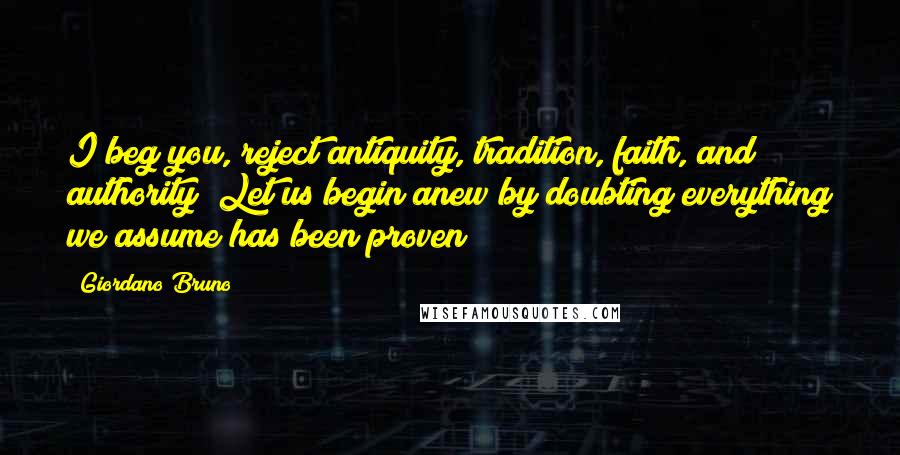 Giordano Bruno Quotes: I beg you, reject antiquity, tradition, faith, and authority! Let us begin anew by doubting everything we assume has been proven!