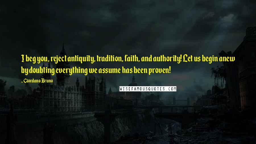 Giordano Bruno Quotes: I beg you, reject antiquity, tradition, faith, and authority! Let us begin anew by doubting everything we assume has been proven!