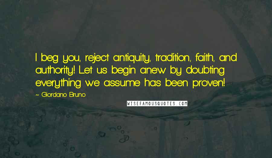 Giordano Bruno Quotes: I beg you, reject antiquity, tradition, faith, and authority! Let us begin anew by doubting everything we assume has been proven!