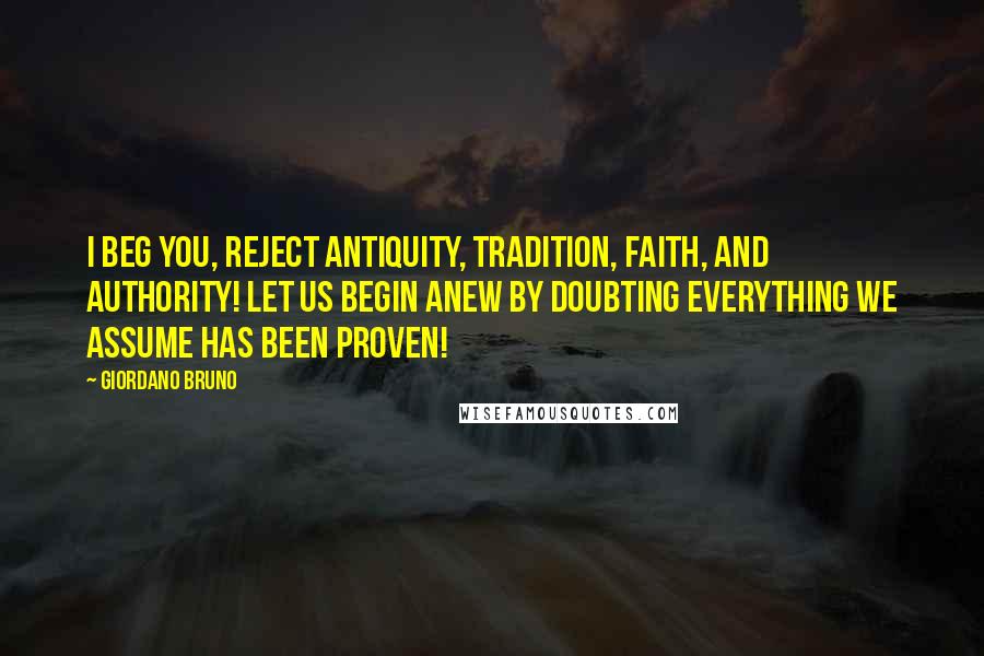 Giordano Bruno Quotes: I beg you, reject antiquity, tradition, faith, and authority! Let us begin anew by doubting everything we assume has been proven!