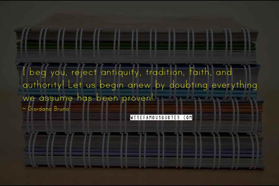 Giordano Bruno Quotes: I beg you, reject antiquity, tradition, faith, and authority! Let us begin anew by doubting everything we assume has been proven!