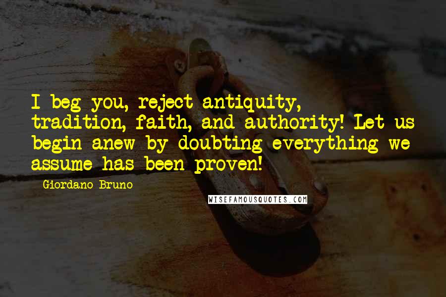 Giordano Bruno Quotes: I beg you, reject antiquity, tradition, faith, and authority! Let us begin anew by doubting everything we assume has been proven!