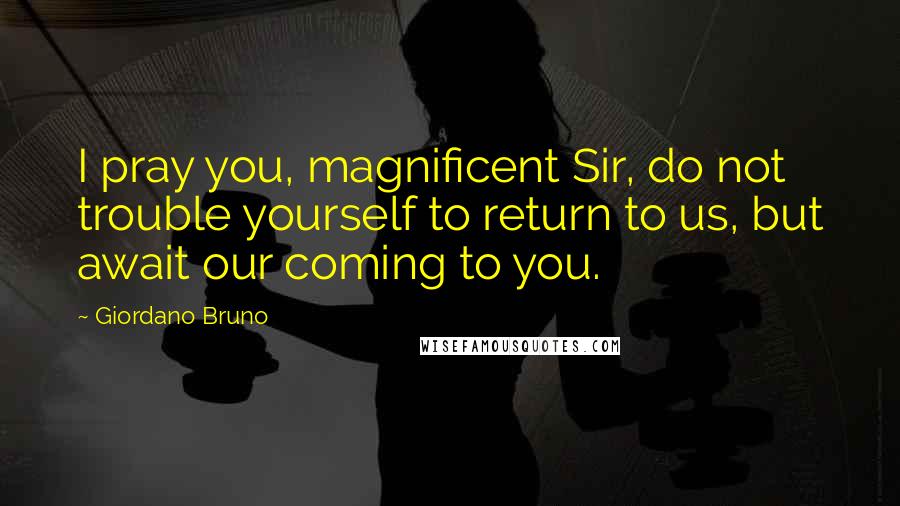 Giordano Bruno Quotes: I pray you, magnificent Sir, do not trouble yourself to return to us, but await our coming to you.
