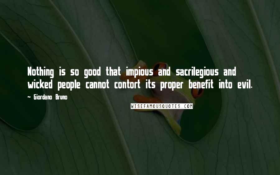 Giordano Bruno Quotes: Nothing is so good that impious and sacrilegious and wicked people cannot contort its proper benefit into evil.