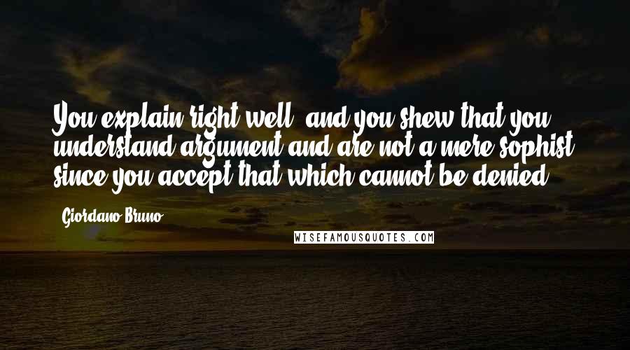 Giordano Bruno Quotes: You explain right well, and you shew that you understand argument and are not a mere sophist since you accept that which cannot be denied.