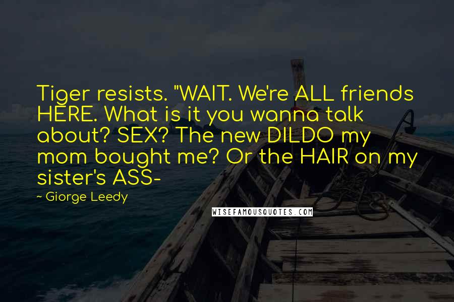 Giorge Leedy Quotes: Tiger resists. "WAIT. We're ALL friends HERE. What is it you wanna talk about? SEX? The new DILDO my mom bought me? Or the HAIR on my sister's ASS-
