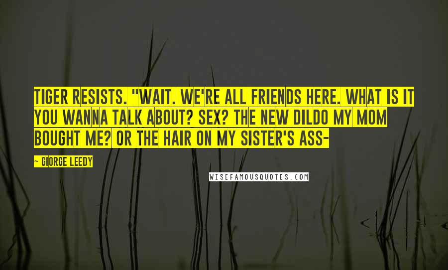 Giorge Leedy Quotes: Tiger resists. "WAIT. We're ALL friends HERE. What is it you wanna talk about? SEX? The new DILDO my mom bought me? Or the HAIR on my sister's ASS-