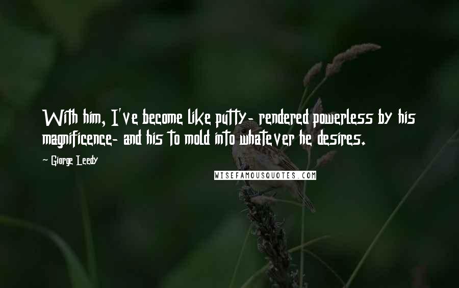 Giorge Leedy Quotes: With him, I've become like putty- rendered powerless by his magnificence- and his to mold into whatever he desires.